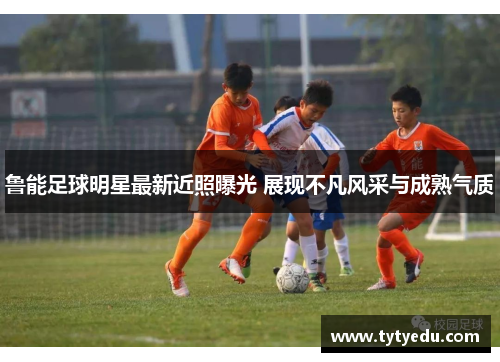 鲁能足球明星最新近照曝光 展现不凡风采与成熟气质