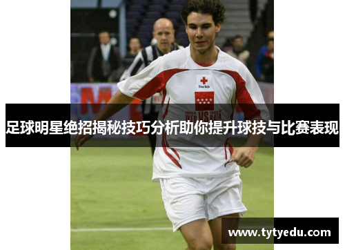 足球明星绝招揭秘技巧分析助你提升球技与比赛表现