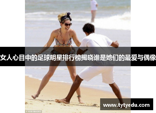 女人心目中的足球明星排行榜揭晓谁是她们的最爱与偶像