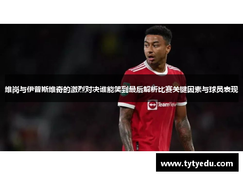 维岗与伊普斯维奇的激烈对决谁能笑到最后解析比赛关键因素与球员表现